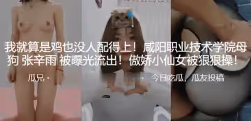 我就算是雞也沒人配得上！咸陽職業技術學院母狗「張辛雨」被曝光流出！傲嬌小仙女被狠狠操！