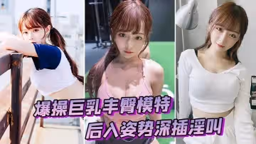 爆操巨乳豐臀模特後入姿勢深插淫叫