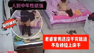 【家庭監控偷拍】人到中年性慾強老婆家務還沒幹完就迫不及待拉上床干