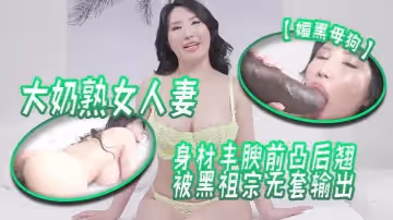 【媚黑母狗】大奶熟女人妻吃雞啪啪身材豐腴前凸後翹被黑祖宗無套輸出這根巨棒哪個女人見了不喜歡