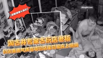 【破解攝像頭偷拍】淘古井專家古玩店老闆又泡了個高貴氣質富婆回店裡簡易床上啪啪
