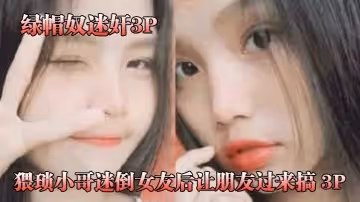 【綠帽奴迷奸】猥瑣小哥迷倒女友後讓朋友過來搞 3P，被男朋友和他兄弟兩個人輪著操！