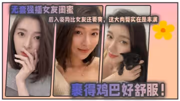 無套強插女友閨蜜，後入姿勢比女友還要爽，這大肉臀實在是豐滿，裹得雞巴好舒服！