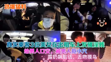 【勁爆猛料】真實乘客3位美女在計程車上發騷淫賤，給男人口交，被男人摳小穴，露奶飆髒話，舌吻摸鳥