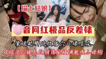 猫七姑娘，某音网红极品反差婊，蒙眼舔脚炮机插穴口爆喝尿，双眼皮长睫毛长相清纯被调教成小母狗