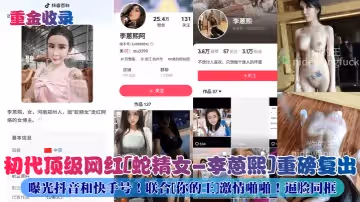 重金收錄初代頂級網紅蛇精女-李蒽熙重磅復出曝光抖音和快手號聯合你的王激情啪啪逼臉同框