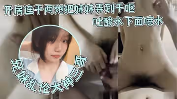 【兄妹乱伦大神三哥】和妹妹开房连干两炮把妹妹弄到干呕吐酸水下面喷水