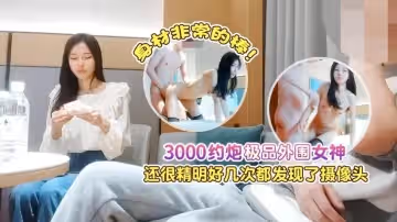 【探花肥屍哥】3000約炮極品外圍女神，還很精明好幾次都發現了攝像頭