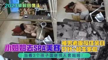 【2023破解攝像頭】小姐姐去SPA美容，被男老闆按住親自打針 超生家庭，當著3個孩子面繼續無套啪啪！