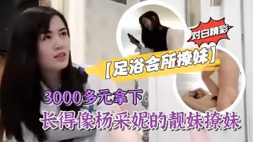【足浴會所撩妹】3000多元拿下長得像楊采妮的靚妹撩妹過程對白精彩