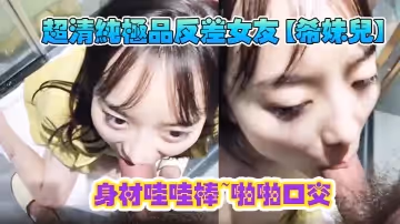 超清純極品反差女友【希妹兒】身材哇哇棒~啪啪口交-精品自拍，艹到眼神迷離，表情銷魂！