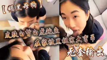 【媚黑母狗】皮膚白皙白虎鮑魚在家被黑祖宗大彎吊無套輸出操出白漿口活不錯