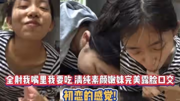 全射我嘴裡我要吃 清純素顏嫩妹完美露臉口交 初戀的感覺