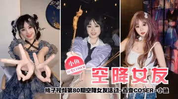 【空降女友】桃子視頻第80期 - 小魚（百變COSER陪你談2天戀愛）