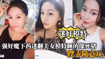 【迷奸模特】強姦魔下藥迷翻美女模特睡的像死豬_道具擺弄隨意玩