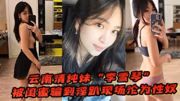 雲南清純妹「李雪琴」被閨蜜騙到淫趴現場，剛開始拘束到最後徹底淪為性奴