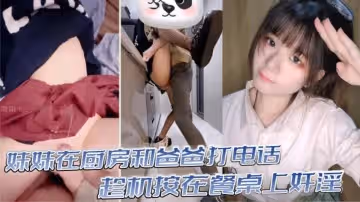 【真實亂倫】意淫妹妹_妹妹在廚房和爸爸打電話_趁機按在餐桌上姦淫_妙齡酮體小穴真嫩_火力輸出干腫蜜穴