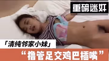 [迷奸] 清純鄰家小妹，帶到酒店裡啪啪洩慾後又開始玩弄擼管足交雞巴插嘴