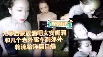 【野戰群P】九零後豪放酒吧女安娜莉半夜和幾個老外驅車到郊外輪流給洋屌口爆被顏射
