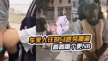 在車來人往的馬路旁操逼看看哪個更NB，路邊看到以後還加入戰團