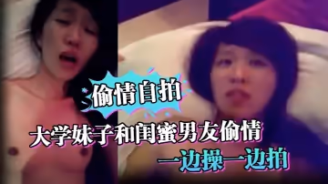 【偷情自拍】大學妹子和閨蜜男友偷情_一邊操一邊拍_還說你比較愛她_你根本就不愛我_