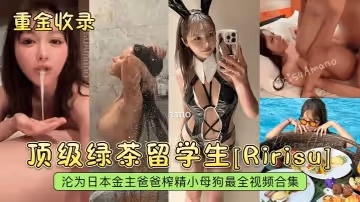 【重金收錄】頂級綠茶留學生[Ririsu]淪為日本金主爸爸榨精小母狗最全視頻合集！