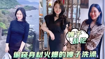 【嫂子亂倫】偷窺身材火爆的嫂子洗澡，受不了了直接闖進去操了她