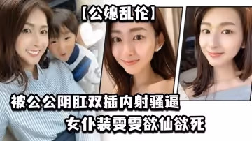 【公媳亂倫】被公公陰肛雙插內射騷逼，女僕裝雯雯欲仙欲死