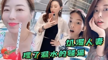 饥渴人妻让师傅上门维修漏水的喷头，顺便也修理了漏水的骚逼