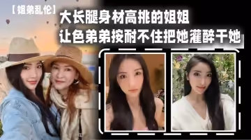 【姐弟亂倫】大長腿身材高挑的姐姐，讓色弟弟按耐不住把她灌醉干她，櫻桃小粉穴後入她的大屁股