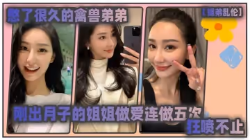 【姐弟亂倫】憋了很久的禽獸弟弟與剛出月子的氣質姐姐整晚做愛一晚連做五次狂噴不止