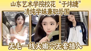 山東藝術學院校花「於煒婕」清純學妹兼職外圍，無毛一線天嫩穴無套插入