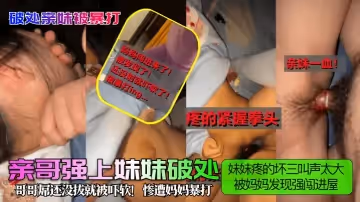 【破处亲妹被暴打！】亲哥强上妹妹破处，妹妹疼的坏三叫声太大被妈妈发现强闯进屋，哥哥屌还没拔就被吓软！惨遭妈妈暴打