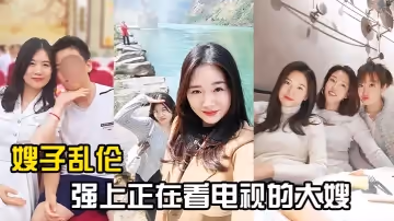 【嫂子亂倫】強上正在看電視的大嫂，從客廳戰到廚房再戰到客廳