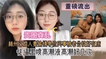 【貴圈真亂】林州已婚人妻偷情單位同事被老公捉姦在床，往逼里噴高潮液高潮好幾次