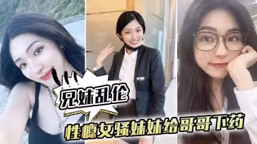 【兄妹乱伦】性瘾女骚妹妹，给哥哥下药让哥哥操自己内射