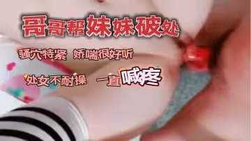 哥哥帮自己妹妹破了处_骚穴看着很紧又嫩娇喘很好听