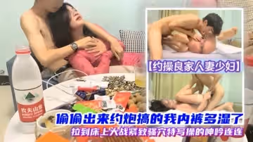 【約操良家人妻少婦】偷偷出來約炮，搞的我內褲多濕了，拉到床上操，緊緻騷穴，呻吟連連