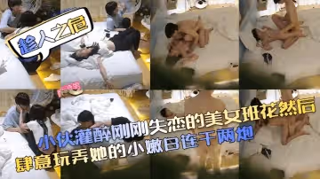 【趁人之危】小伙灌醉剛剛失戀的美女班花然後肆意玩弄她的小嫩B連干兩炮！