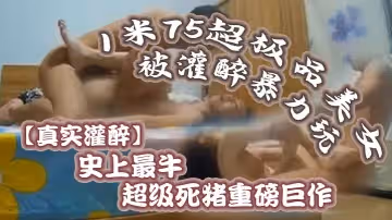 【真實灌醉】史上最牛超級死豬重磅巨作！1米75超極品美女被灌醉暴力玩