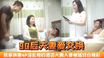 【90後夫妻愛交換】良家換妻，4P淫亂 相約酒店，大胸人妻被插，對白精彩