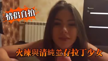 【情侶自拍】火辣與清純並存拉丁少女的優雅口交與淫蕩騎乘讓人硬爆