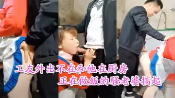 【工友家裡偷情】工友外出不在和他在廚房正在做飯的騷老婆搞起騷貨那饑渴樣平時肯定沒吃飽過