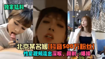 【獨家猛料】北京某名媛[抖音500萬粉絲]性愛視頻流出！深喉，顏射，爆操！
