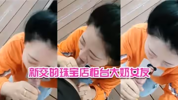 新交的珠寶店櫃檯大奶女友戶外河邊盡情口交給我口口還沒口就硬了舒服哇舒服