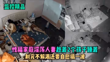【監控精品】性福家庭淫蕩人妻趁著2個孩子睡在勾引老公做愛，射完不解渴還要自慰搞一波