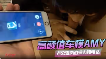 91呆哥系列066_最新火爆大作高顏值車模AMY老公查崗邊_操_邊_接電話_叫_床_給_老_公_聽_射_約會電話系列篇