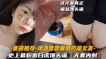 【啤酒里放催情藥操女友】史上最粉嫩白虎饅頭逼
