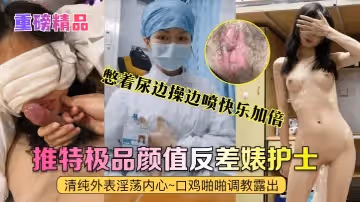 重磅精品真實護士艾琪最強反差婊清純外表淫蕩內心口雞啪啪調教露出憋著尿邊操邊噴快樂加倍