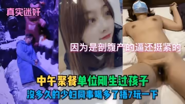 【真實迷奸】中午聚餐單位剛生過孩子沒多久的少婦同事喝多了捂7玩一下！因為是剖腹產的逼還挺緊的
